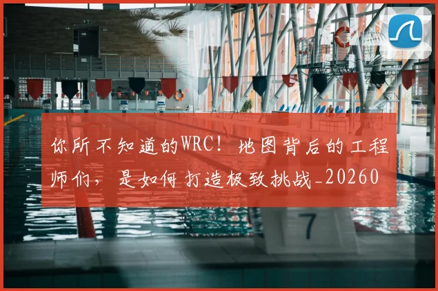 你所不知道的WRC！地图背后的工程师们，是如何打造极致挑战_20260601173541
