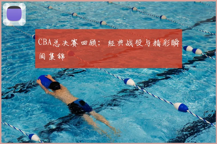 CBA总决赛回顾：经典战役与精彩瞬间集锦