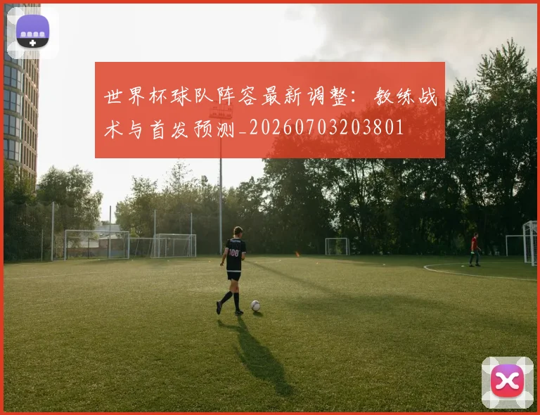 世界杯球队阵容最新调整：教练战术与首发预测_20260703203801
