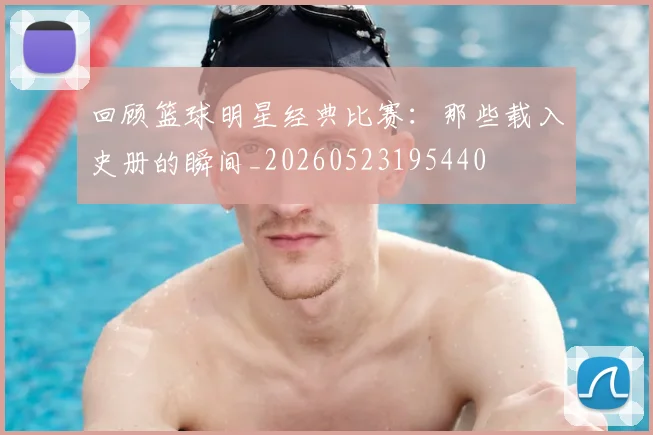 回顾篮球明星经典比赛:那些载入史册的瞬间_20260523195440