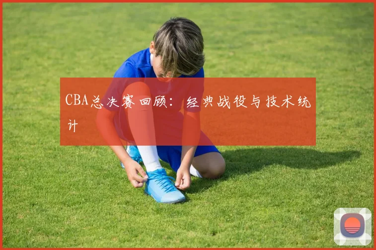 CBA总决赛回顾：经典战役与技术统计