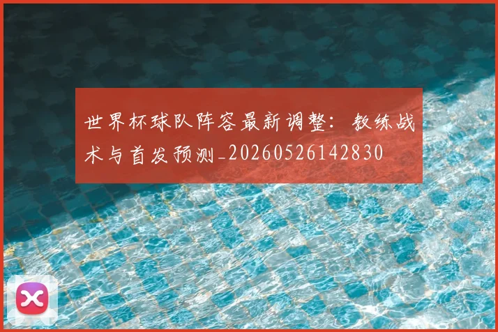 世界杯球队阵容最新调整:教练战术与首发预测_20260526142830