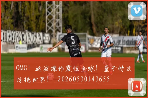 OMG！这波操作震惊全球！量子特攻惊艳世界！_20260530143655