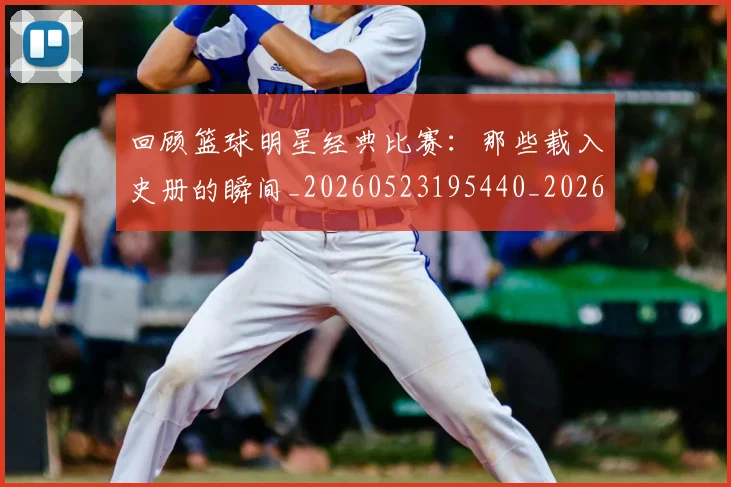 回顾篮球明星经典比赛:那些载入史册的瞬间_20260523195440_20260707013219