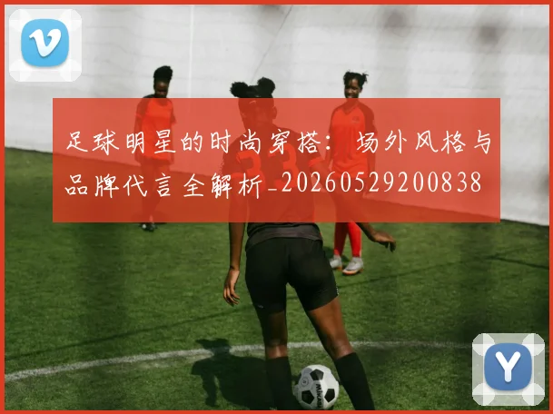 足球明星的时尚穿搭：场外风格与品牌代言全解析_20260529200838