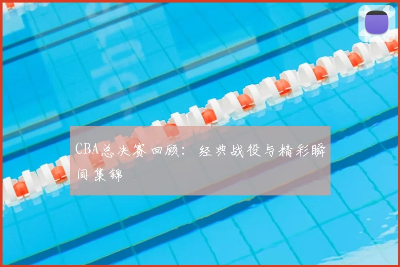 CBA总决赛回顾:经典战役与精彩瞬间集锦
