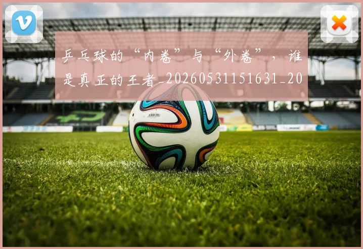 乒乓球的“内卷”与“外卷”,谁是真正的王者_20260531151631_20260703212254