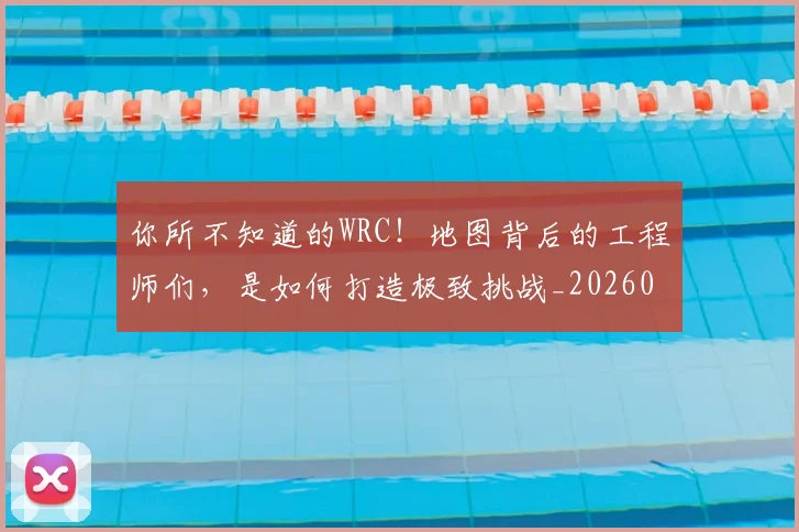 你所不知道的WRC!地图背后的工程师们,是如何打造极致挑战_20260601173541