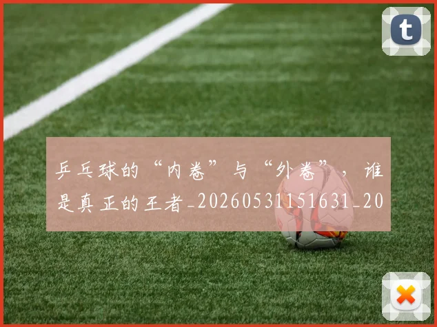 乒乓球的“内卷”与“外卷”，谁是真正的王者_20260531151631_20260703212254