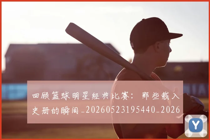 回顾篮球明星经典比赛:那些载入史册的瞬间_20260523195440_20260707013219