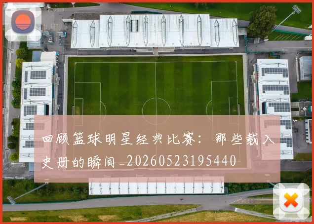 回顾篮球明星经典比赛:那些载入史册的瞬间_20260523195440